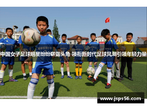 中国女子足球明星纷纷崭露头角 领衔新时代足球风潮引领年轻力量