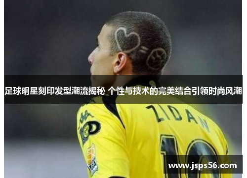 足球明星刻印发型潮流揭秘 个性与技术的完美结合引领时尚风潮