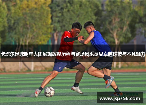 卡塔尔足球明星大图展现辉煌历程与赛场风采尽显卓越球技与不凡魅力