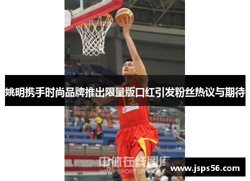 姚明携手时尚品牌推出限量版口红引发粉丝热议与期待