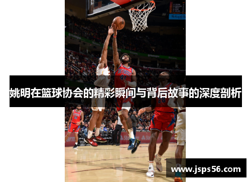 姚明在篮球协会的精彩瞬间与背后故事的深度剖析